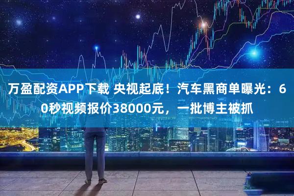 万盈配资APP下载 央视起底！汽车黑商单曝光：60秒视频报价38000元，一批博主被抓
