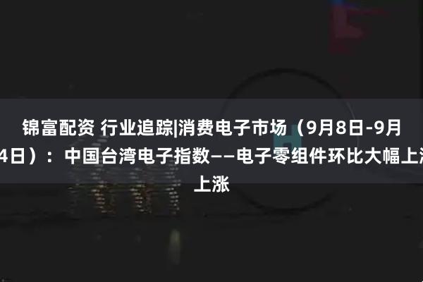 锦富配资 行业追踪|消费电子市场（9月8日-9月14日）：中国台湾电子指数——电子零组件环比大幅上涨