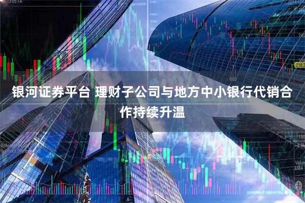 银河证券平台 理财子公司与地方中小银行代销合作持续升温