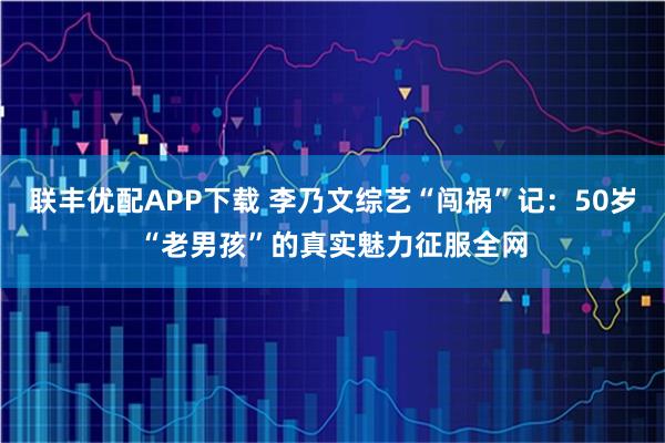 联丰优配APP下载 李乃文综艺“闯祸”记：50岁“老男孩”的真实魅力征服全网