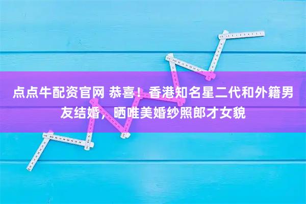 点点牛配资官网 恭喜！香港知名星二代和外籍男友结婚，晒唯美婚纱照郎才女貌