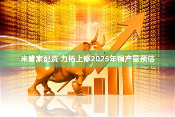 米管家配资 力拓上修2025年铜产量预估