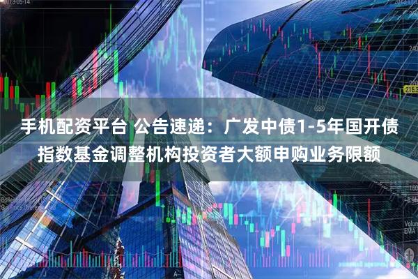 手机配资平台 公告速递：广发中债1-5年国开债指数基金调整机构投资者大额申购业务限额