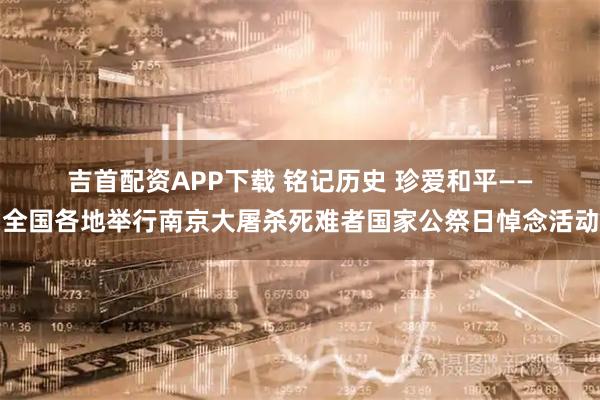 吉首配资APP下载 铭记历史 珍爱和平——全国各地举行南京大屠杀死难者国家公祭日悼念活动