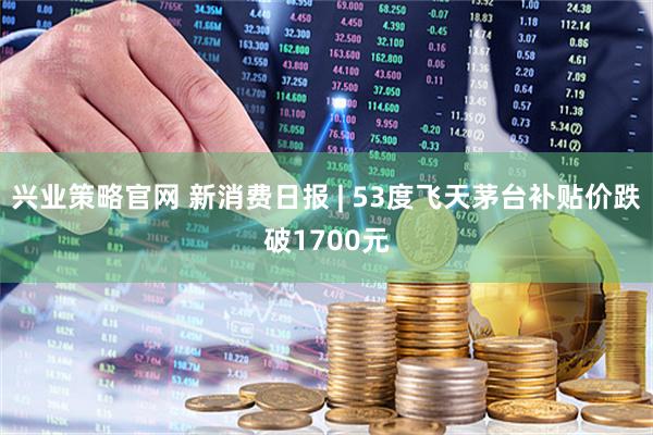 兴业策略官网 新消费日报 | 53度飞天茅台补贴价跌破1700元