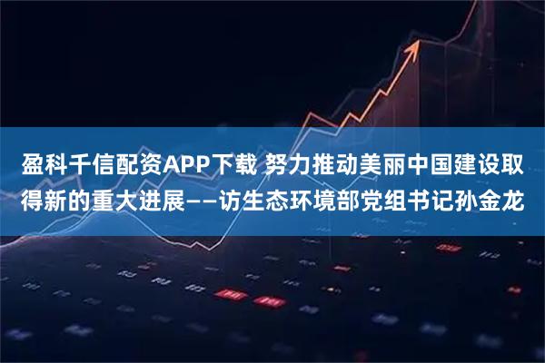 盈科千信配资APP下载 努力推动美丽中国建设取得新的重大进展——访生态环境部党组书记孙金龙