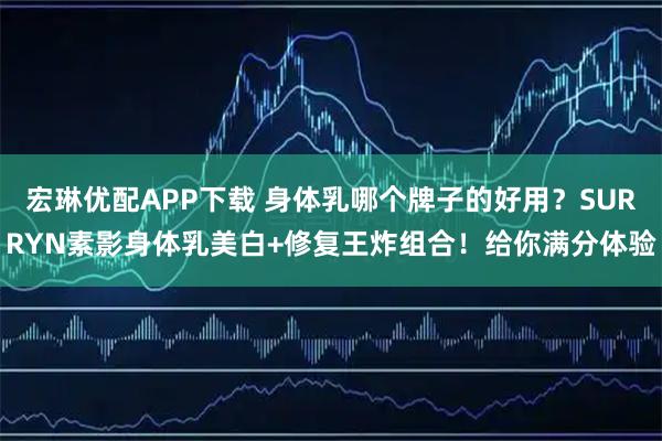 宏琳优配APP下载 身体乳哪个牌子的好用？SURRYN素影身体乳美白+修复王炸组合！给你满分体验