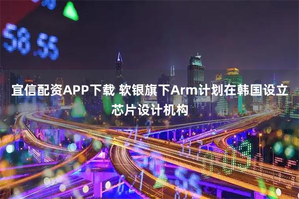 宜信配资APP下载 软银旗下Arm计划在韩国设立芯片设计机构