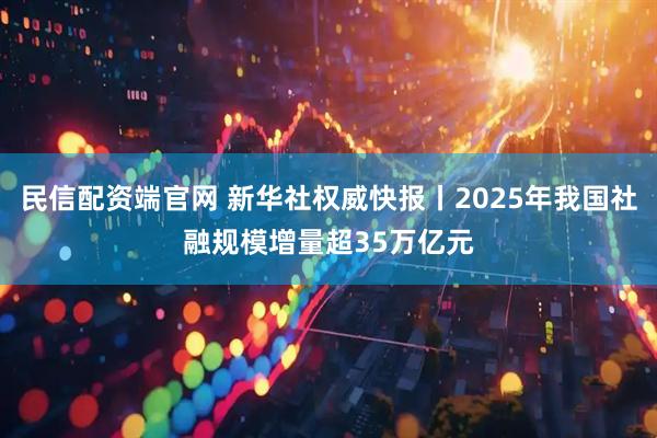 民信配资端官网 新华社权威快报丨2025年我国社融规模增量超35万亿元