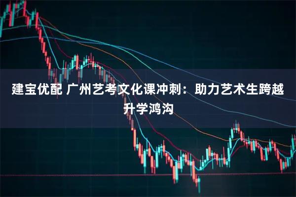 建宝优配 广州艺考文化课冲刺：助力艺术生跨越升学鸿沟