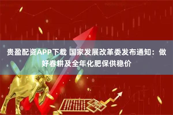 贵盈配资APP下载 国家发展改革委发布通知：做好春耕及全年化肥保供稳价
