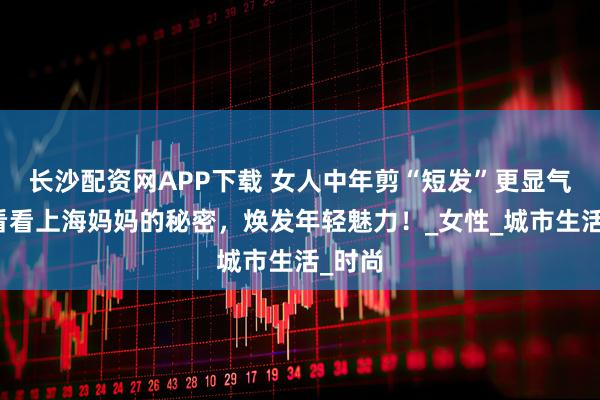 长沙配资网APP下载 女人中年剪“短发”更显气质，看看上海妈妈的秘密，焕发年轻魅力！_女性_城市生活_时尚