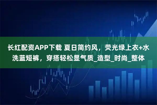 长红配资APP下载 夏日简约风，荧光绿上衣+水洗蓝短裤，穿搭轻松显气质_造型_时尚_整体