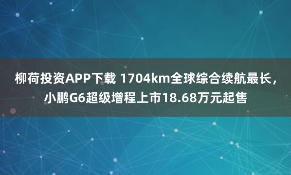 柳荷投资APP下载 1704km全球综合续航最长，小鹏G6超级增程上市18.68万元起售