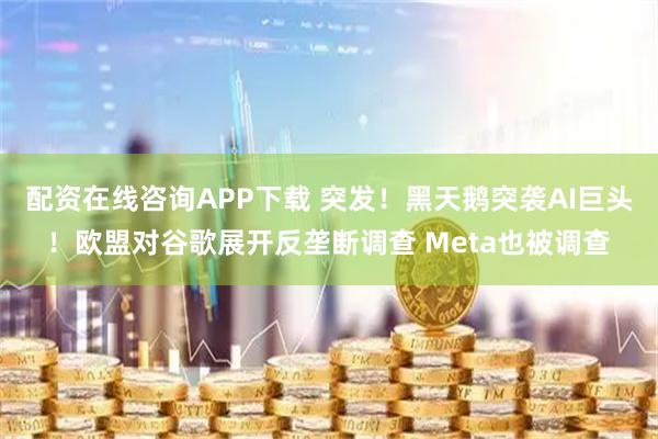 配资在线咨询APP下载 突发！黑天鹅突袭AI巨头！欧盟对谷歌展开反垄断调查 Meta也被调查