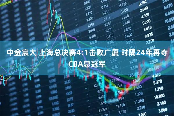 中金宸大 上海总决赛4:1击败广厦 时隔24年再夺CBA总冠军