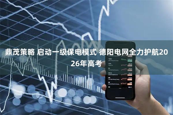 鼎茂策略 启动一级保电模式 德阳电网全力护航2026年高考