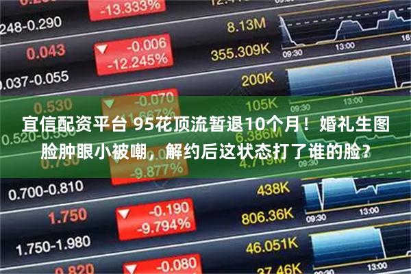 宜信配资平台 95花顶流暂退10个月！婚礼生图脸肿眼小被嘲，解约后这状态打了谁的脸？